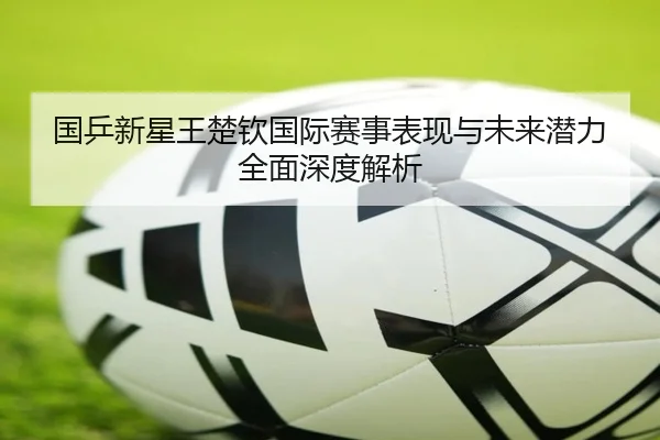 国乒新星王楚钦国际赛事表现与未来潜力全面深度解析