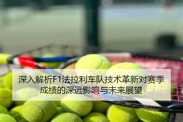 深入解析F1法拉利车队技术革新对赛季成绩的深远影响与未来展望